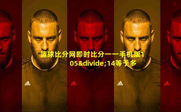 篮球比分网即时比分一一手机版105÷14等于多少